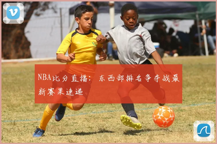NBA比分直播:东西部排名争夺战最新赛果速递