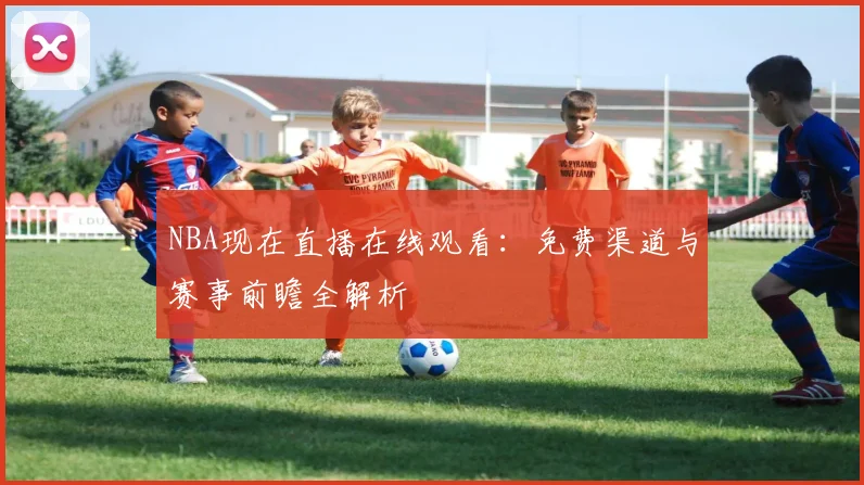 NBA现在直播在线观看:免费渠道与赛事前瞻全解析