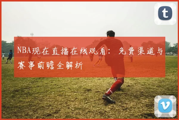 NBA现在直播在线观看：免费渠道与赛事前瞻全解析