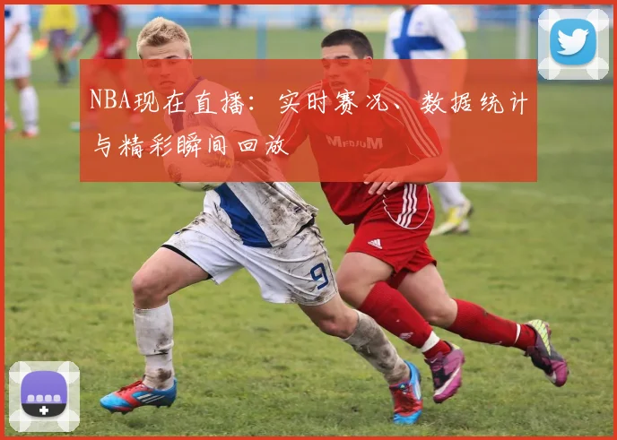 NBA现在直播:实时赛况、数据统计与精彩瞬间回放